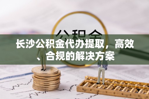 祁阳长沙公积金代办提取，高效、合规的解决方案