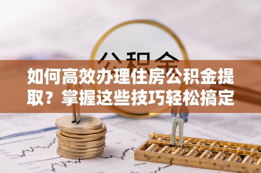 祁阳如何高效办理住房公积金提取？掌握这些技巧轻松搞定