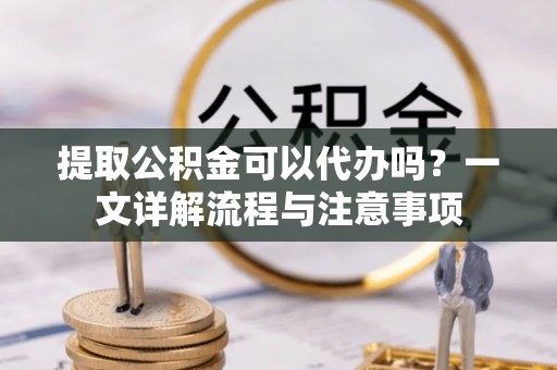 祁阳提取公积金可以代办吗？一文详解流程与注意事项