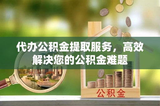 祁阳代办公积金提取服务，高效解决您的公积金难题