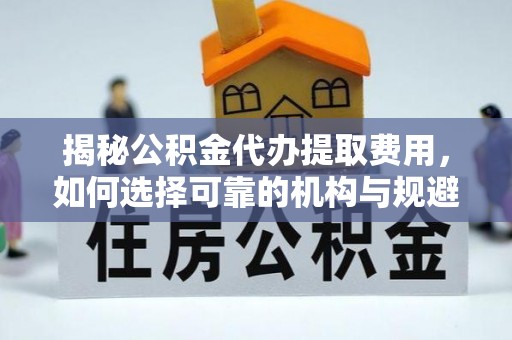 祁阳揭秘公积金代办提取费用，如何选择可靠的机构与规避潜在风险