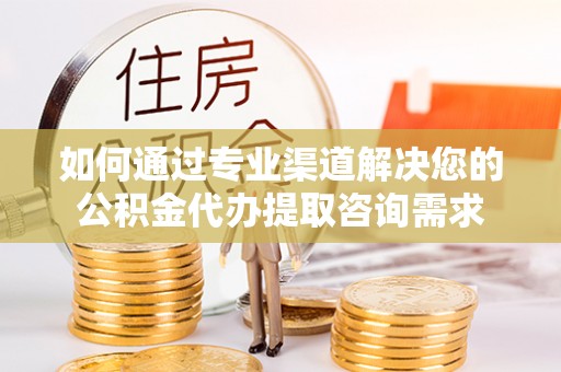 祁阳如何通过专业渠道解决您的公积金代办提取咨询需求