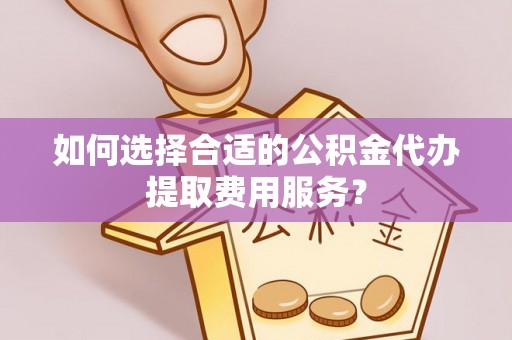 祁阳如何选择合适的公积金代办提取费用服务？