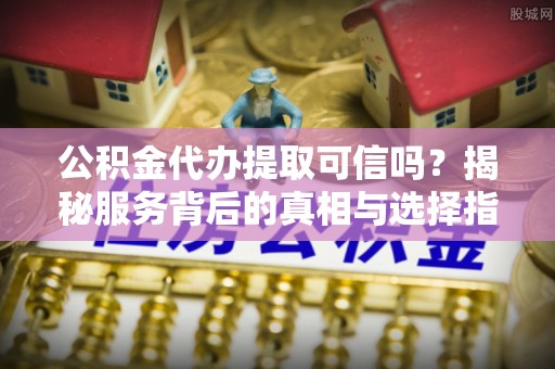 祁阳公积金代办提取可信吗？揭秘服务背后的真相与选择指南