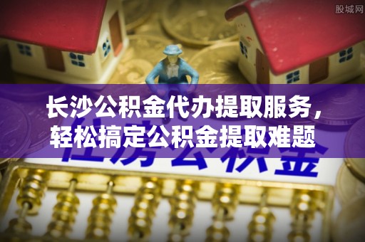 祁阳长沙公积金代办提取服务，轻松搞定公积金提取难题