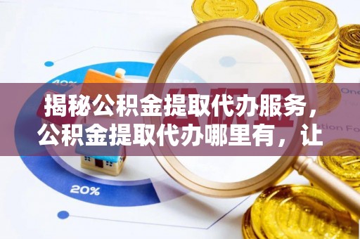 祁阳揭秘公积金提取代办服务，公积金提取代办哪里有，让你省时省心的解决方案