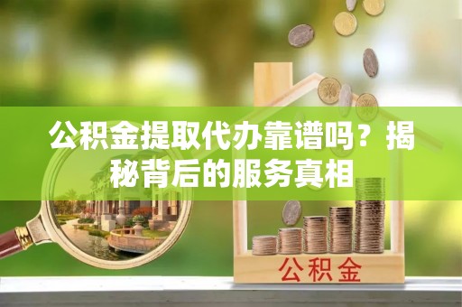 祁阳公积金提取代办靠谱吗？揭秘背后的服务真相