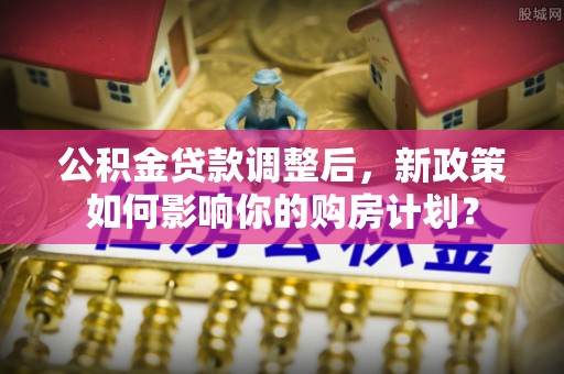 祁阳公积金贷款调整后，新政策如何影响你的购房计划？