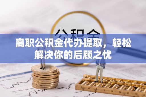 祁阳离职公积金代办提取，轻松解决你的后顾之忧