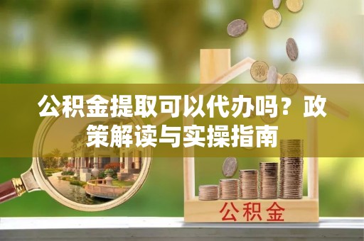 祁阳公积金提取可以代办吗？政策解读与实操指南
