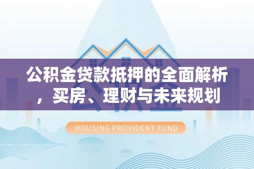 祁阳公积金贷款抵押的全面解析，买房、理财与未来规划