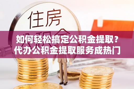 祁阳如何轻松搞定公积金提取？代办公积金提取服务成热门选择