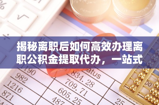祁阳揭秘离职后如何高效办理离职公积金提取代办，一站式服务全解析