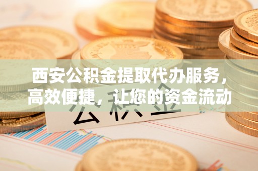 祁阳西安公积金提取代办服务，高效便捷，让您的资金流动更灵活