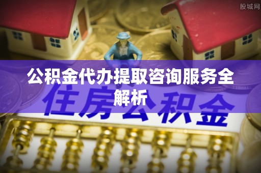 祁阳公积金代办提取咨询服务全解析
