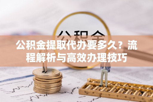 祁阳公积金提取代办要多久？流程解析与高效办理技巧