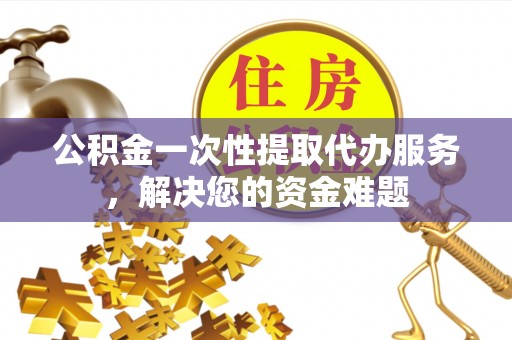 祁阳公积金一次性提取代办服务，解决您的资金难题