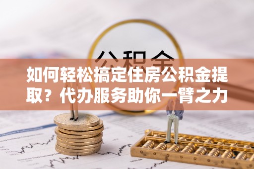 祁阳如何轻松搞定住房公积金提取？代办服务助你一臂之力
