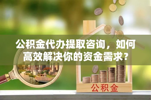 祁阳公积金代办提取咨询，如何高效解决你的资金需求？