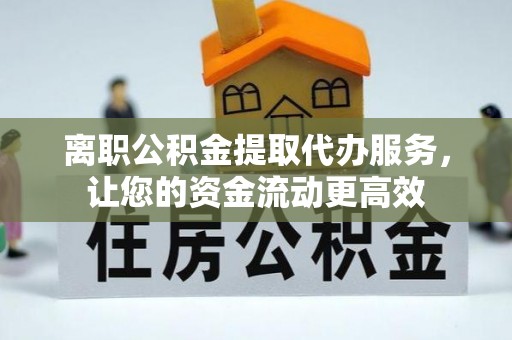 祁阳离职公积金提取代办服务，让您的资金流动更高效