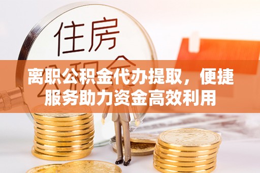 祁阳离职公积金代办提取，便捷服务助力资金高效利用