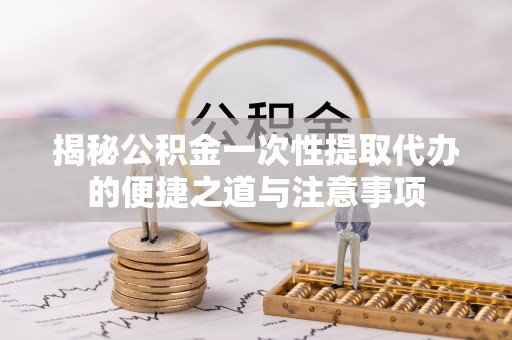 祁阳揭秘公积金一次性提取代办的便捷之道与注意事项