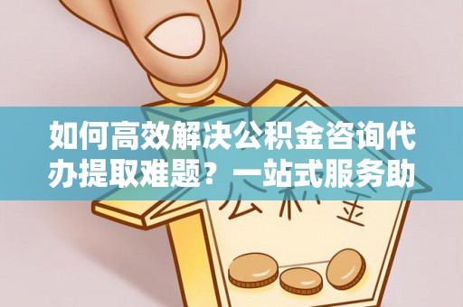 祁阳如何高效解决公积金咨询代办提取难题？一站式服务助您轻松搞定