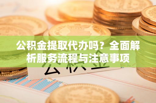 祁阳公积金提取代办吗？全面解析服务流程与注意事项