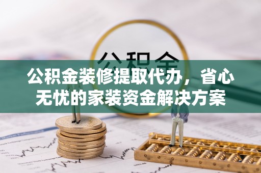 祁阳公积金装修提取代办，省心无忧的家装资金解决方案
