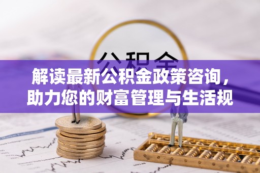 祁阳解读最新公积金政策咨询，助力您的财富管理与生活规划