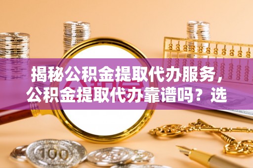 祁阳揭秘公积金提取代办服务，公积金提取代办靠谱吗？选择需谨慎