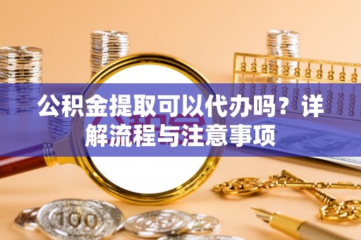 祁阳公积金提取可以代办吗？详解流程与注意事项
