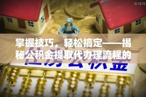 祁阳掌握技巧，轻松搞定——揭秘公积金提取代办理流程的关键步骤