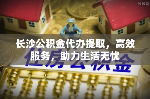 祁阳长沙公积金代办提取，高效服务，助力生活无忧