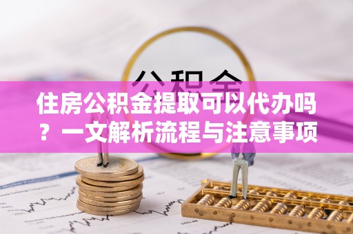 祁阳住房公积金提取可以代办吗？一文解析流程与注意事项