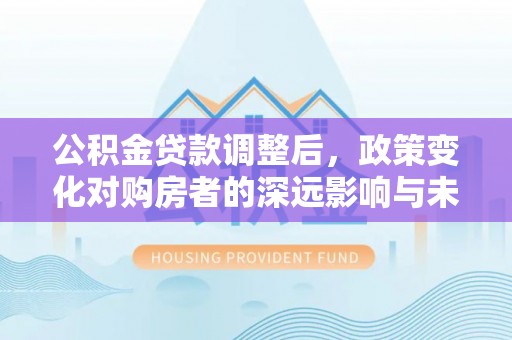 祁阳公积金贷款调整后，政策变化对购房者的深远影响与未来趋势分析
