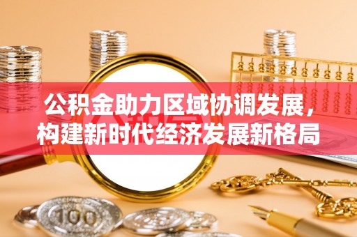 祁阳公积金助力区域协调发展，构建新时代经济发展新格局