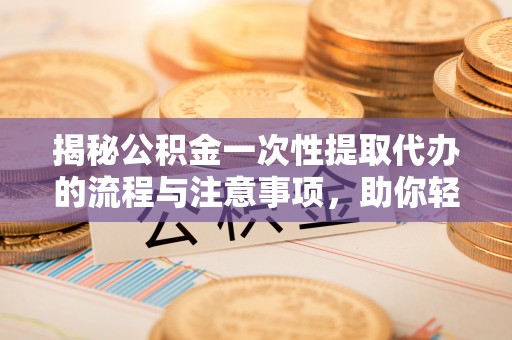 祁阳揭秘公积金一次性提取代办的流程与注意事项，助你轻松搞定财务规划