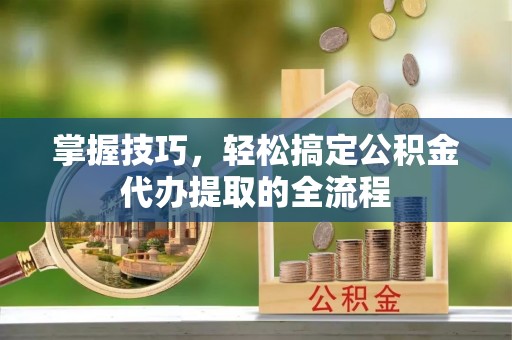 祁阳掌握技巧，轻松搞定公积金代办提取的全流程