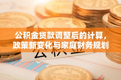 祁阳公积金贷款调整后的计算，政策新变化与家庭财务规划