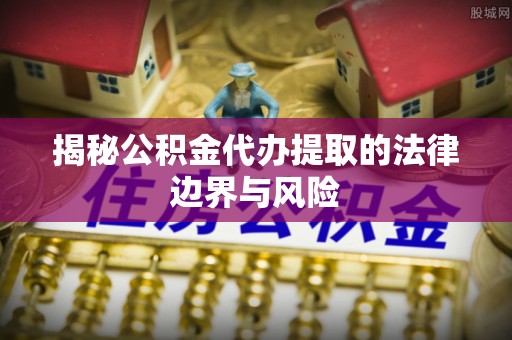 祁阳揭秘公积金代办提取的法律边界与风险