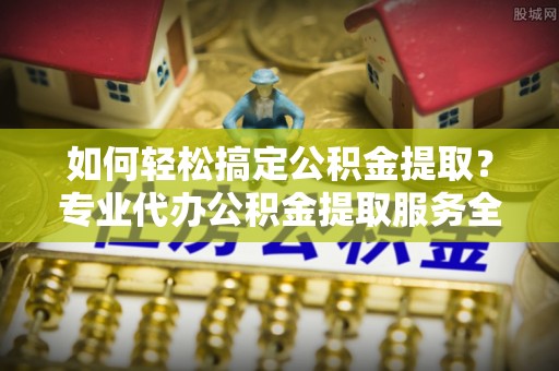 祁阳如何轻松搞定公积金提取？专业代办公积金提取服务全解析