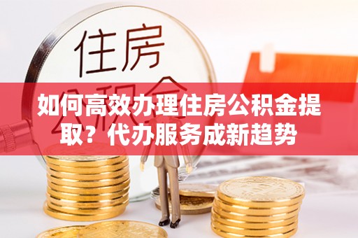 祁阳如何高效办理住房公积金提取？代办服务成新趋势