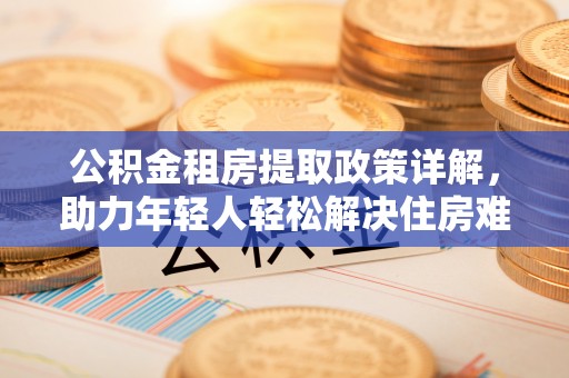祁阳公积金租房提取政策详解，助力年轻人轻松解决住房难题