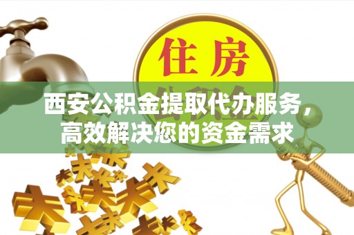 祁阳西安公积金提取代办服务，高效解决您的资金需求