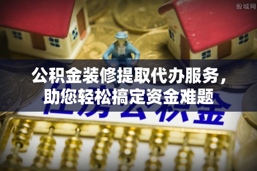 祁阳公积金装修提取代办服务，助您轻松搞定资金难题