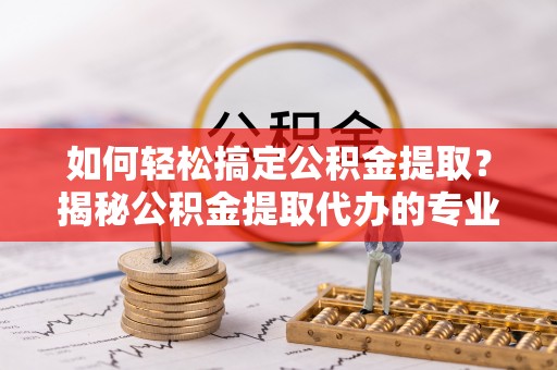 祁阳如何轻松搞定公积金提取？揭秘公积金提取代办的专业服务