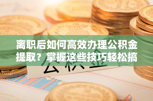 祁阳离职后如何高效办理公积金提取？掌握这些技巧轻松搞定