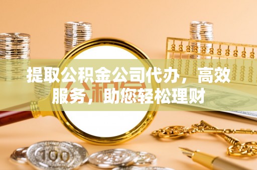 祁阳提取公积金公司代办，高效服务，助您轻松理财