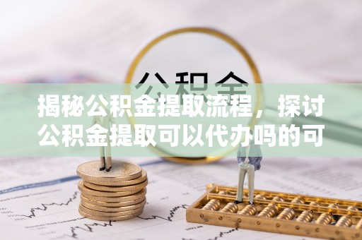 祁阳揭秘公积金提取流程，探讨公积金提取可以代办吗的可行性与注意事项